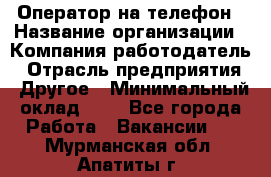 Оператор на телефон › Название организации ­ Компания-работодатель › Отрасль предприятия ­ Другое › Минимальный оклад ­ 1 - Все города Работа » Вакансии   . Мурманская обл.,Апатиты г.